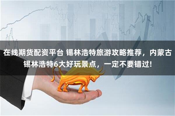 在线期货配资平台 锡林浩特旅游攻略推荐，内蒙古锡林浩特6大好玩景点，一定不要错过!