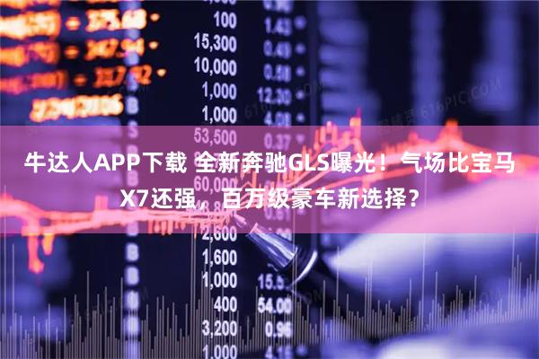 牛达人APP下载 全新奔驰GLS曝光！气场比宝马X7还强，百万级豪车新选择？