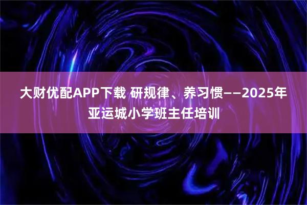 大财优配APP下载 研规律、养习惯——2025年亚运城小学班主任培训