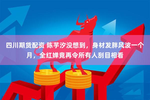 四川期货配资 陈芋汐没想到，身材发胖风波一个月，全红婵竟再令所有人刮目相看