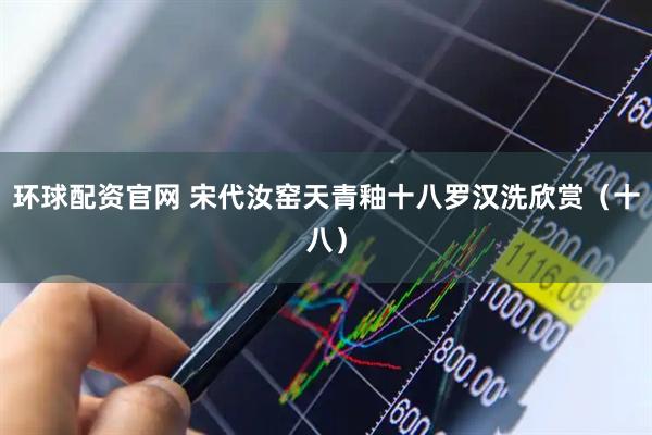 环球配资官网 宋代汝窑天青釉十八罗汉洗欣赏（十八）