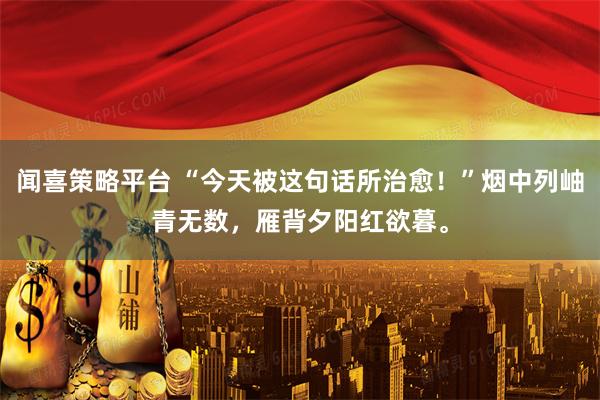 闻喜策略平台 “今天被这句话所治愈！”烟中列岫青无数，雁背夕阳红欲暮。