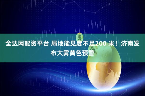 全达网配资平台 局地能见度不足200 米！济南发布大雾黄色预警