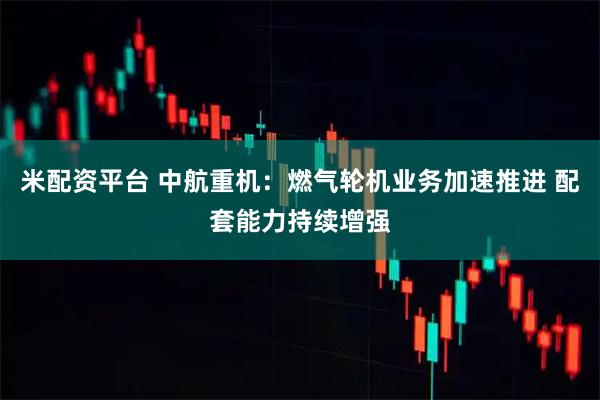 米配资平台 中航重机：燃气轮机业务加速推进 配套能力持续增强
