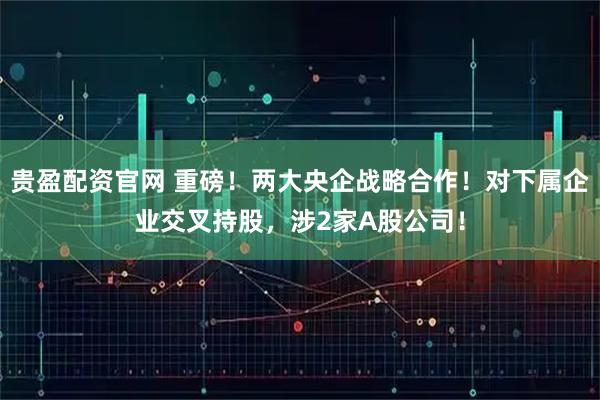 贵盈配资官网 重磅！两大央企战略合作！对下属企业交叉持股，涉2家A股公司！