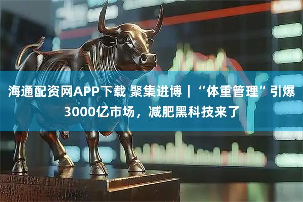 海通配资网APP下载 聚集进博｜“体重管理”引爆3000亿市场，减肥黑科技来了