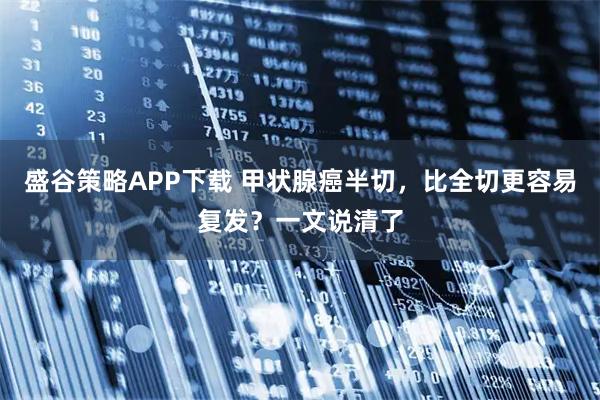 盛谷策略APP下载 甲状腺癌半切，比全切更容易复发？一文说清了