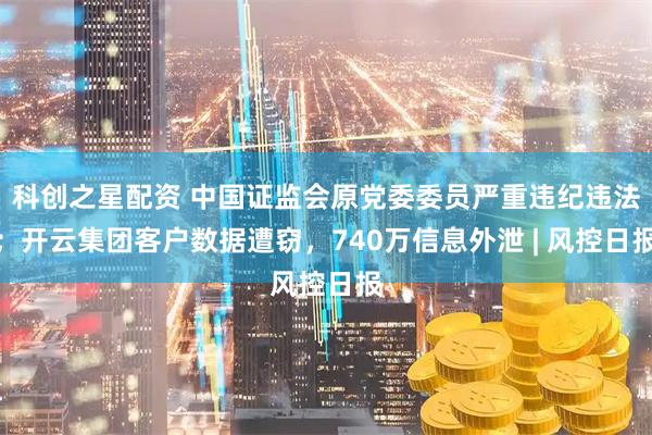 科创之星配资 中国证监会原党委委员严重违纪违法；开云集团客户数据遭窃，740万信息外泄 | 风控日报
