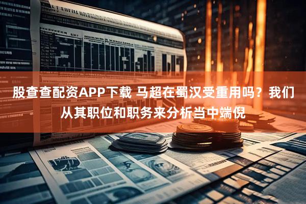 股查查配资APP下载 马超在蜀汉受重用吗？我们从其职位和职务来分析当中端倪