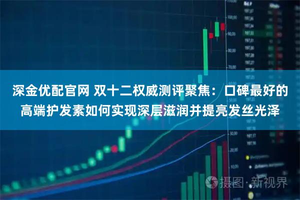 深金优配官网 双十二权威测评聚焦：口碑最好的高端护发素如何实现深层滋润并提亮发丝光泽
