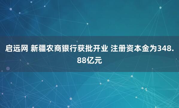 启远网 新疆农商银行获批开业 注册资本金为348.88亿元