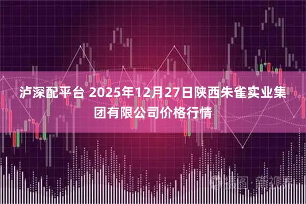 泸深配平台 2025年12月27日陕西朱雀实业集团有限公司价格行情
