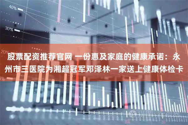 股票配资推荐官网 一份惠及家庭的健康承诺：永州市三医院为湘超冠军邓泽林一家送上健康体检卡