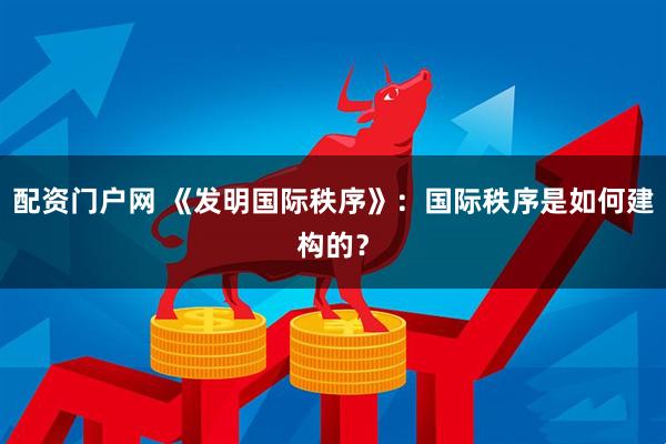 配资门户网 《发明国际秩序》：国际秩序是如何建构的？