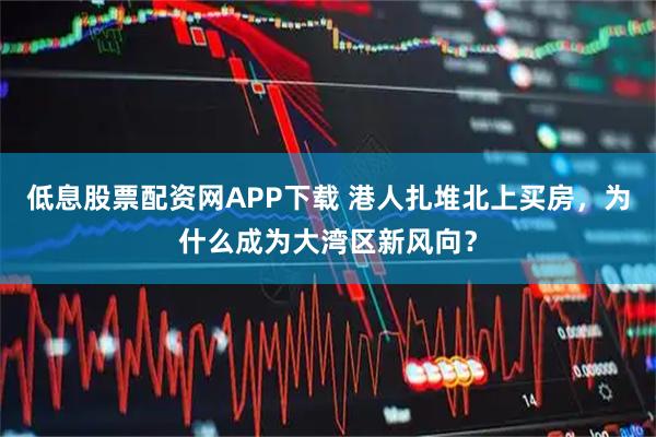 低息股票配资网APP下载 港人扎堆北上买房，为什么成为大湾区新风向？