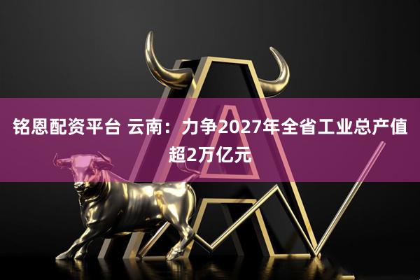 铭恩配资平台 云南：力争2027年全省工业总产值超2万亿元
