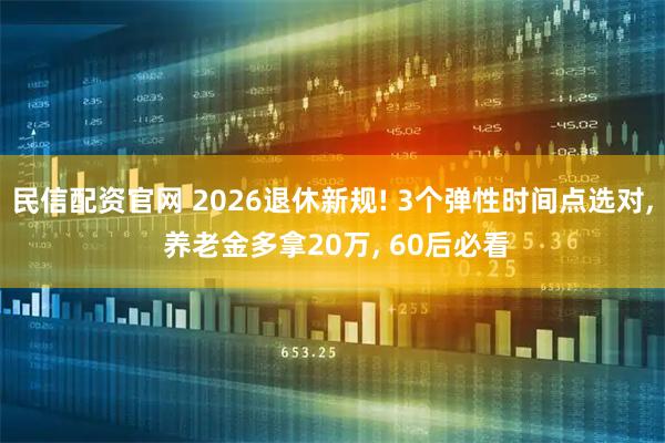 民信配资官网 2026退休新规! 3个弹性时间点选对, 养老金多拿20万, 60后必看