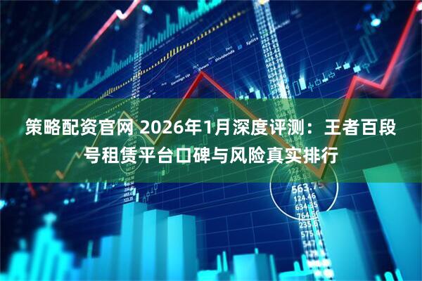 策略配资官网 2026年1月深度评测：王者百段号租赁平台口碑与风险真实排行