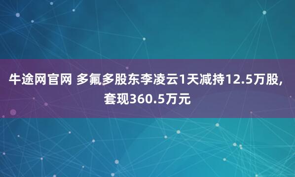 牛途网官网 多氟多股东李凌云1天减持12.5万股, 套现360.5万元