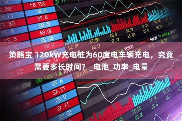 策略宝 120kW充电桩为60度电车辆充电，究竟需要多长时间？_电池_功率_电量