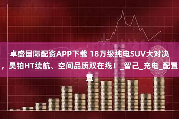 卓盛国际配资APP下载 18万级纯电SUV大对决，昊铂HT续航、空间品质双在线！_智己_充电_配置