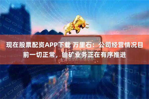 现在股票配资APP下载 万里石：公司经营情况目前一切正常，铀矿业务正在有序推进