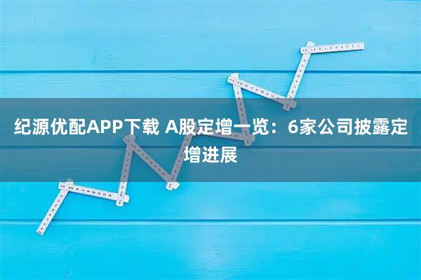 纪源优配APP下载 A股定增一览：6家公司披露定增进展