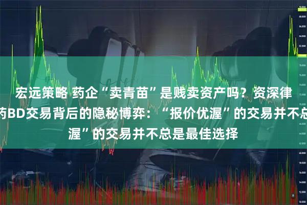 宏远策略 药企“卖青苗”是贱卖资产吗？资深律师解析创新药BD交易背后的隐秘博弈：“报价优渥”的交易并不总是最佳选择