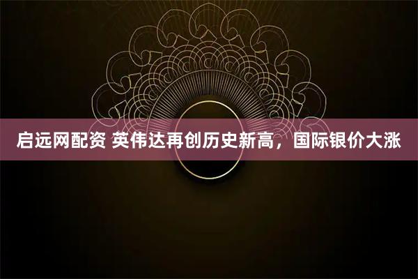 启远网配资 英伟达再创历史新高，国际银价大涨