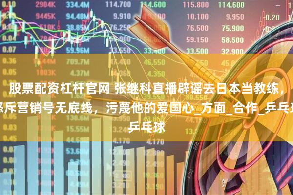 股票配资杠杆官网 张继科直播辟谣去日本当教练,怒斥营销号无底线,污蔑他的爱国心_方面_合作_乒乓球