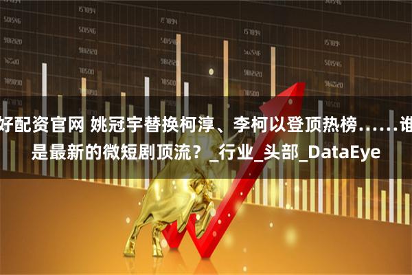 好配资官网 姚冠宇替换柯淳、李柯以登顶热榜……谁是最新的微短剧顶流？_行业_头部_DataEye