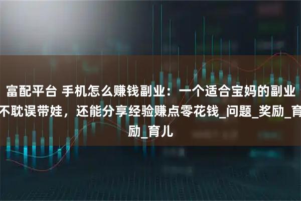 富配平台 手机怎么赚钱副业：一个适合宝妈的副业，不耽误带娃，还能分享经验赚点零花钱_问题_奖励_育儿
