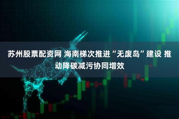 苏州股票配资网 海南梯次推进“无废岛”建设 推动降碳减污协同增效