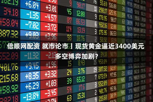 倍顺网配资 就市论市丨现货黄金逼近3400美元 多空博弈加剧？