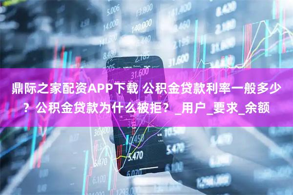 鼎际之家配资APP下载 公积金贷款利率一般多少？公积金贷款为什么被拒？_用户_要求_余额