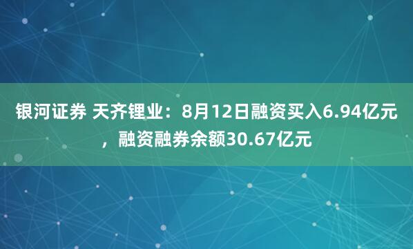 银河证券 天齐锂业：8月12日融资买入6.94亿元，融资融券余额30.67亿元