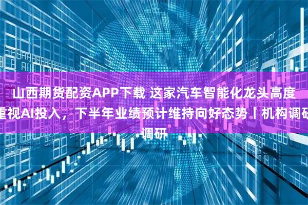山西期货配资APP下载 这家汽车智能化龙头高度重视AI投入，下半年业绩预计维持向好态势丨机构调研