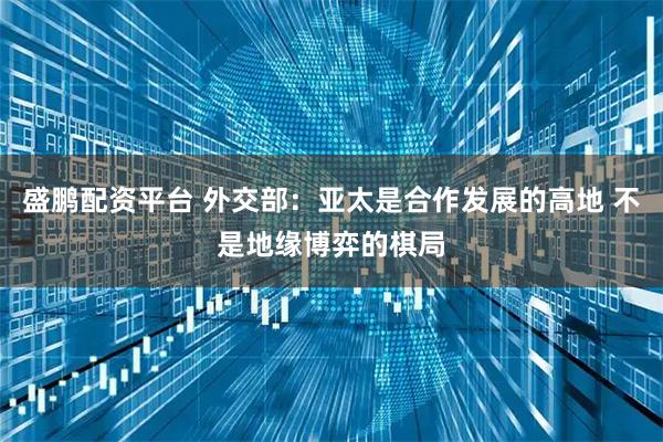 盛鹏配资平台 外交部：亚太是合作发展的高地 不是地缘博弈的棋局