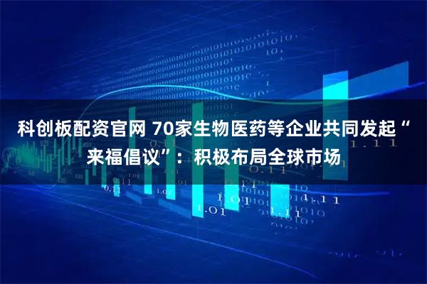 科创板配资官网 70家生物医药等企业共同发起“来福倡议”：积极布局全球市场