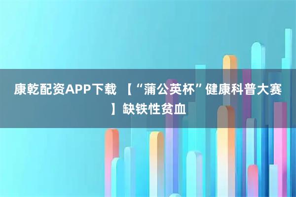 康乾配资APP下载 【“蒲公英杯”健康科普大赛】缺铁性贫血