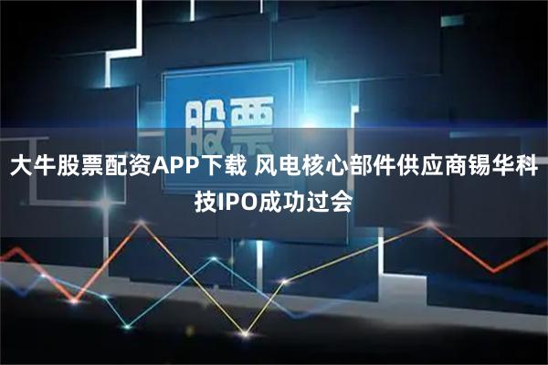 大牛股票配资APP下载 风电核心部件供应商锡华科技IPO成功过会