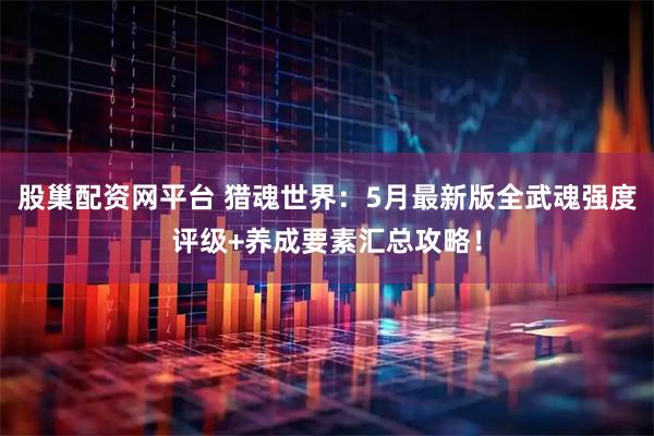 股巢配资网平台 猎魂世界：5月最新版全武魂强度评级+养成要素汇总攻略！