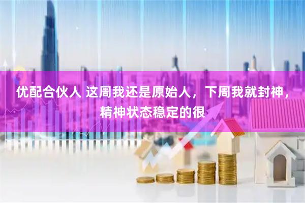 优配合伙人 这周我还是原始人，下周我就封神，精神状态稳定的很